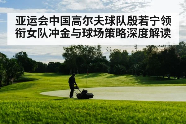 亚运会中国高尔夫球队殷若宁领衔女队冲金与球场策略深度解读